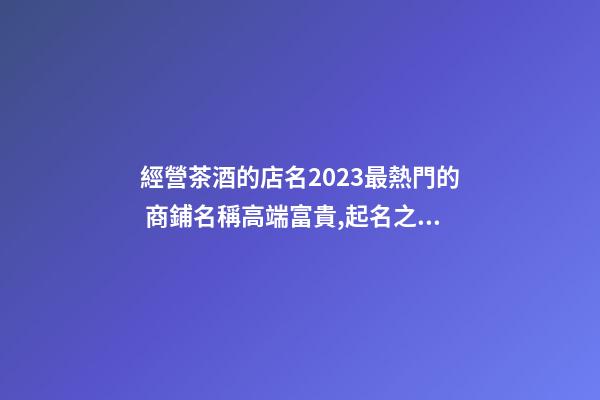 經營茶酒的店名2023最熱門的 商鋪名稱高端富貴,起名之家-第1張-店鋪起名-玄機派